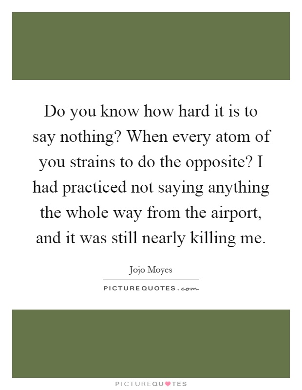 Do you know how hard it is to say nothing? When every atom of you strains to do the opposite? I had practiced not saying anything the whole way from the airport, and it was still nearly killing me Picture Quote #1