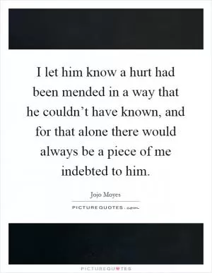 I let him know a hurt had been mended in a way that he couldn’t have known, and for that alone there would always be a piece of me indebted to him Picture Quote #1