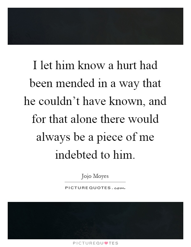 I let him know a hurt had been mended in a way that he couldn't have known, and for that alone there would always be a piece of me indebted to him Picture Quote #1