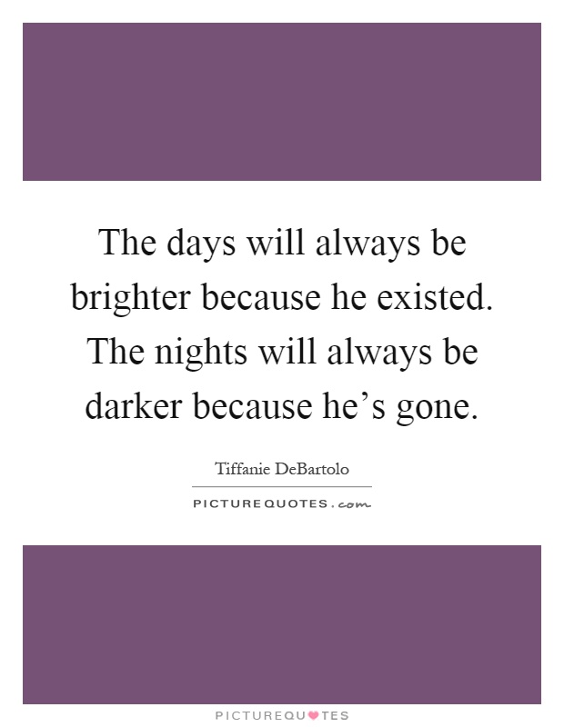 The days will always be brighter because he existed. The nights will always be darker because he's gone Picture Quote #1