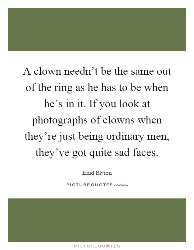 A clown needn't be the same out of the ring as he has to be when he's in it. If you look at photographs of clowns when they're just being ordinary men, they've got quite sad faces Picture Quote #1