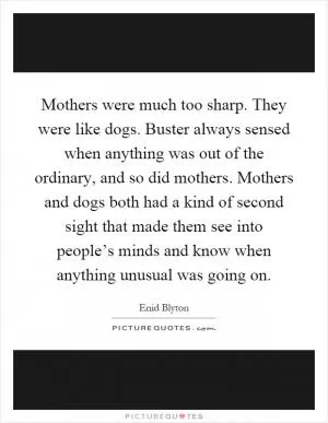 Mothers were much too sharp. They were like dogs. Buster always sensed when anything was out of the ordinary, and so did mothers. Mothers and dogs both had a kind of second sight that made them see into people’s minds and know when anything unusual was going on Picture Quote #1