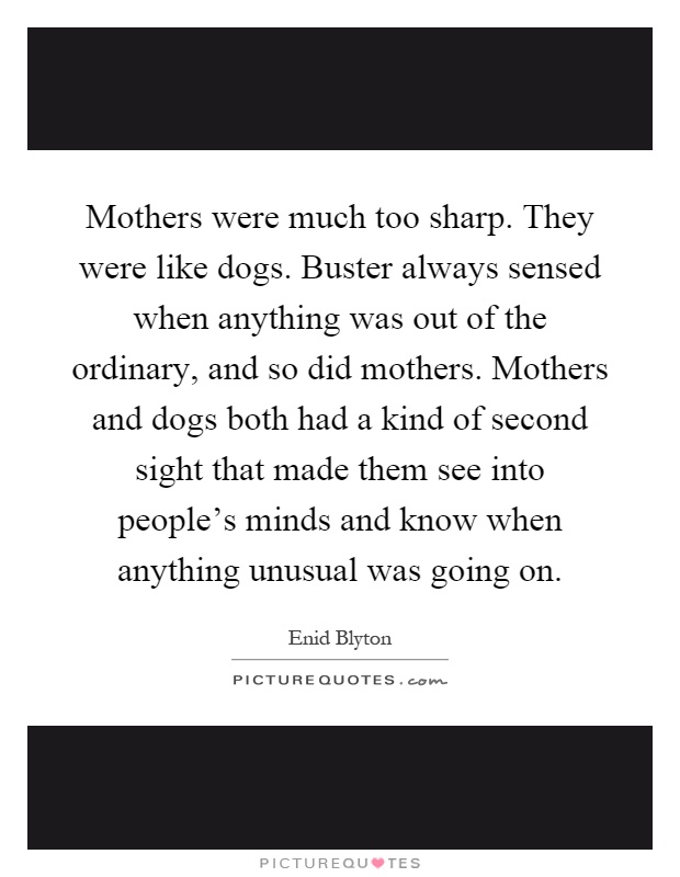 Mothers were much too sharp. They were like dogs. Buster always sensed when anything was out of the ordinary, and so did mothers. Mothers and dogs both had a kind of second sight that made them see into people's minds and know when anything unusual was going on Picture Quote #1