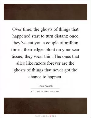 Over time, the ghosts of things that happened start to turn distant; once they’ve cut you a couple of million times, their edges blunt on your scar tissue, they wear thin. The ones that slice like razors forever are the ghosts of things that never got the chance to happen Picture Quote #1