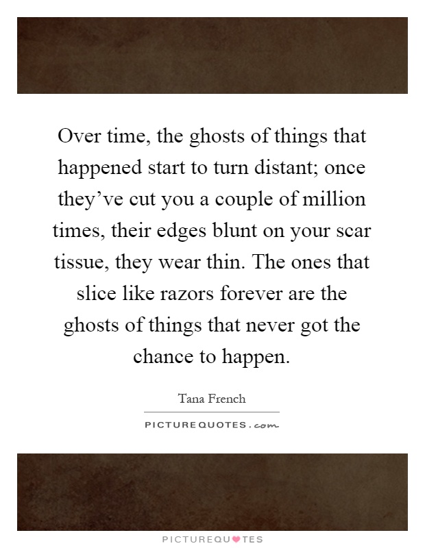 Over time, the ghosts of things that happened start to turn distant; once they've cut you a couple of million times, their edges blunt on your scar tissue, they wear thin. The ones that slice like razors forever are the ghosts of things that never got the chance to happen Picture Quote #1