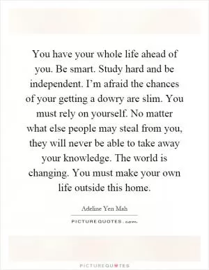 You have your whole life ahead of you. Be smart. Study hard and be independent. I’m afraid the chances of your getting a dowry are slim. You must rely on yourself. No matter what else people may steal from you, they will never be able to take away your knowledge. The world is changing. You must make your own life outside this home Picture Quote #1