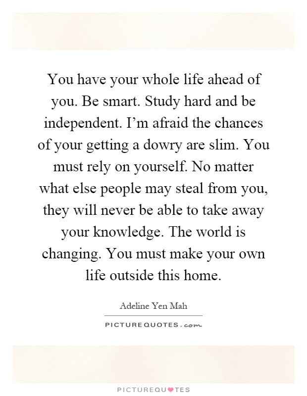 You have your whole life ahead of you. Be smart. Study hard and be independent. I'm afraid the chances of your getting a dowry are slim. You must rely on yourself. No matter what else people may steal from you, they will never be able to take away your knowledge. The world is changing. You must make your own life outside this home Picture Quote #1