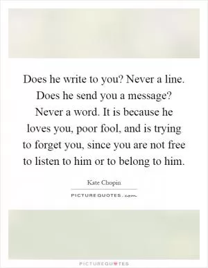 Does he write to you? Never a line. Does he send you a message? Never a word. It is because he loves you, poor fool, and is trying to forget you, since you are not free to listen to him or to belong to him Picture Quote #1