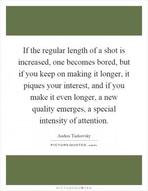 If the regular length of a shot is increased, one becomes bored, but if you keep on making it longer, it piques your interest, and if you make it even longer, a new quality emerges, a special intensity of attention Picture Quote #1