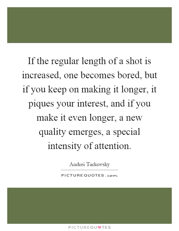 If the regular length of a shot is increased, one becomes bored, but if you keep on making it longer, it piques your interest, and if you make it even longer, a new quality emerges, a special intensity of attention Picture Quote #1