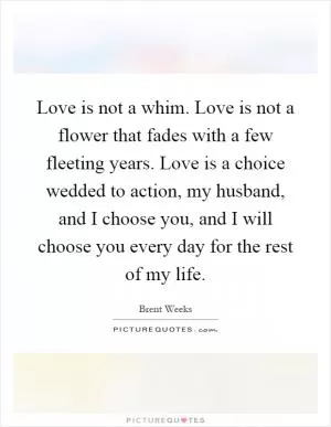 Love is not a whim. Love is not a flower that fades with a few fleeting years. Love is a choice wedded to action, my husband, and I choose you, and I will choose you every day for the rest of my life Picture Quote #1