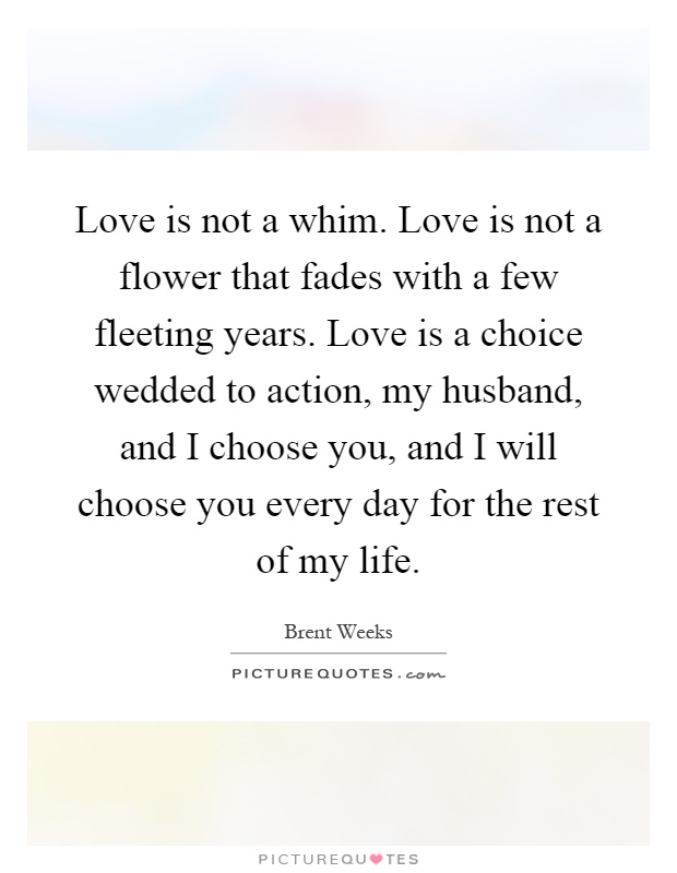 Love is not a whim. Love is not a flower that fades with a few fleeting years. Love is a choice wedded to action, my husband, and I choose you, and I will choose you every day for the rest of my life Picture Quote #1