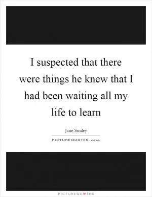I suspected that there were things he knew that I had been waiting all my life to learn Picture Quote #1