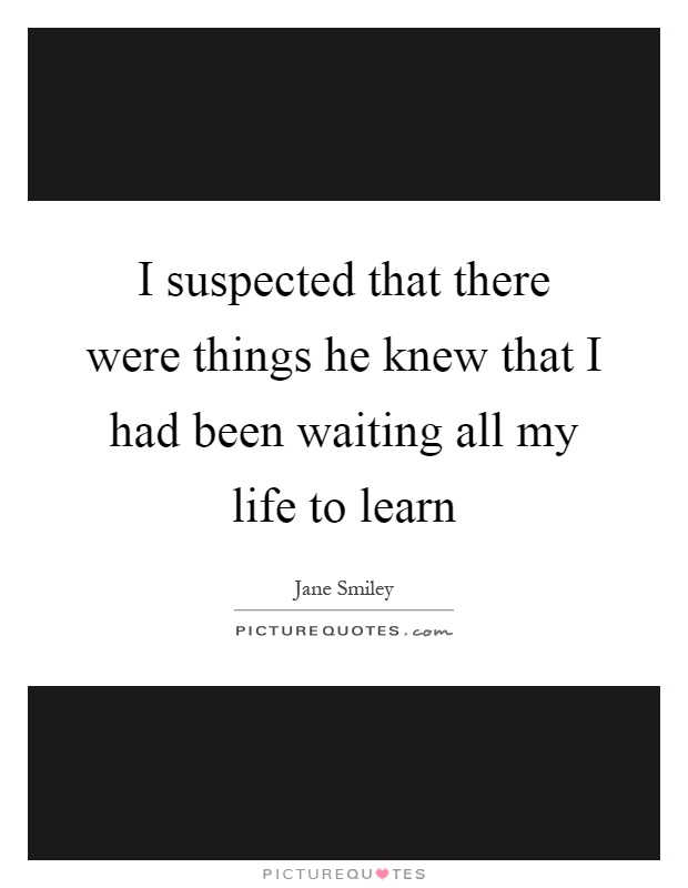 I suspected that there were things he knew that I had been waiting all my life to learn Picture Quote #1