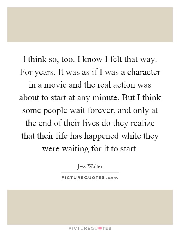 I think so, too. I know I felt that way. For years. It was as if I was a character in a movie and the real action was about to start at any minute. But I think some people wait forever, and only at the end of their lives do they realize that their life has happened while they were waiting for it to start Picture Quote #1
