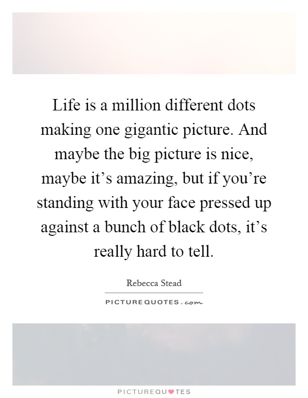 Life is a million different dots making one gigantic picture. And maybe the big picture is nice, maybe it's amazing, but if you're standing with your face pressed up against a bunch of black dots, it's really hard to tell Picture Quote #1