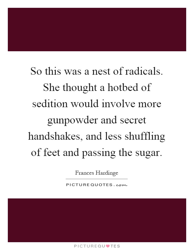 So this was a nest of radicals. She thought a hotbed of sedition would involve more gunpowder and secret handshakes, and less shuffling of feet and passing the sugar Picture Quote #1