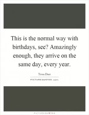 This is the normal way with birthdays, see? Amazingly enough, they arrive on the same day, every year Picture Quote #1
