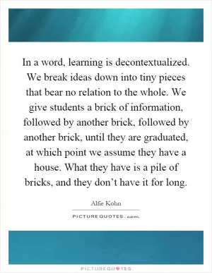 In a word, learning is decontextualized. We break ideas down into tiny pieces that bear no relation to the whole. We give students a brick of information, followed by another brick, followed by another brick, until they are graduated, at which point we assume they have a house. What they have is a pile of bricks, and they don’t have it for long Picture Quote #1