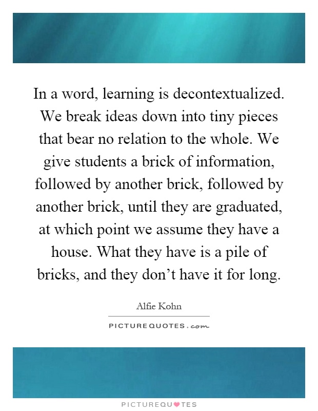 In a word, learning is decontextualized. We break ideas down into tiny pieces that bear no relation to the whole. We give students a brick of information, followed by another brick, followed by another brick, until they are graduated, at which point we assume they have a house. What they have is a pile of bricks, and they don't have it for long Picture Quote #1