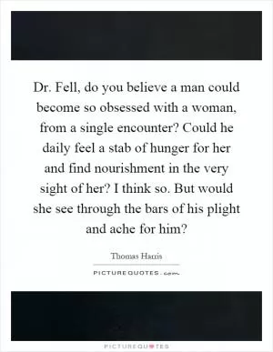 Dr. Fell, do you believe a man could become so obsessed with a woman, from a single encounter? Could he daily feel a stab of hunger for her and find nourishment in the very sight of her? I think so. But would she see through the bars of his plight and ache for him? Picture Quote #1
