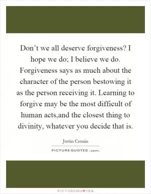 Don’t we all deserve forgiveness? I hope we do; I believe we do. Forgiveness says as much about the character of the person bestowing it as the person receiving it. Learning to forgive may be the most difficult of human acts,and the closest thing to divinity, whatever you decide that is Picture Quote #1