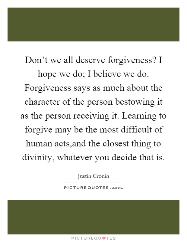 Don't we all deserve forgiveness? I hope we do; I believe we do. Forgiveness says as much about the character of the person bestowing it as the person receiving it. Learning to forgive may be the most difficult of human acts,and the closest thing to divinity, whatever you decide that is Picture Quote #1
