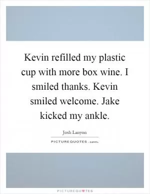 Kevin refilled my plastic cup with more box wine. I smiled thanks. Kevin smiled welcome. Jake kicked my ankle Picture Quote #1