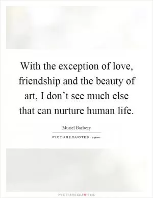 With the exception of love, friendship and the beauty of art, I don’t see much else that can nurture human life Picture Quote #1