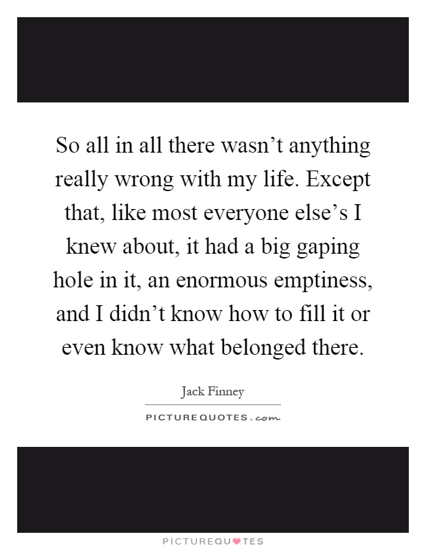 So all in all there wasn't anything really wrong with my life. Except that, like most everyone else's I knew about, it had a big gaping hole in it, an enormous emptiness, and I didn't know how to fill it or even know what belonged there Picture Quote #1