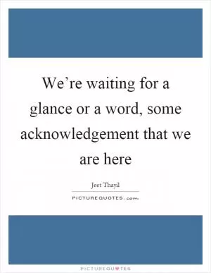 We’re waiting for a glance or a word, some acknowledgement that we are here Picture Quote #1