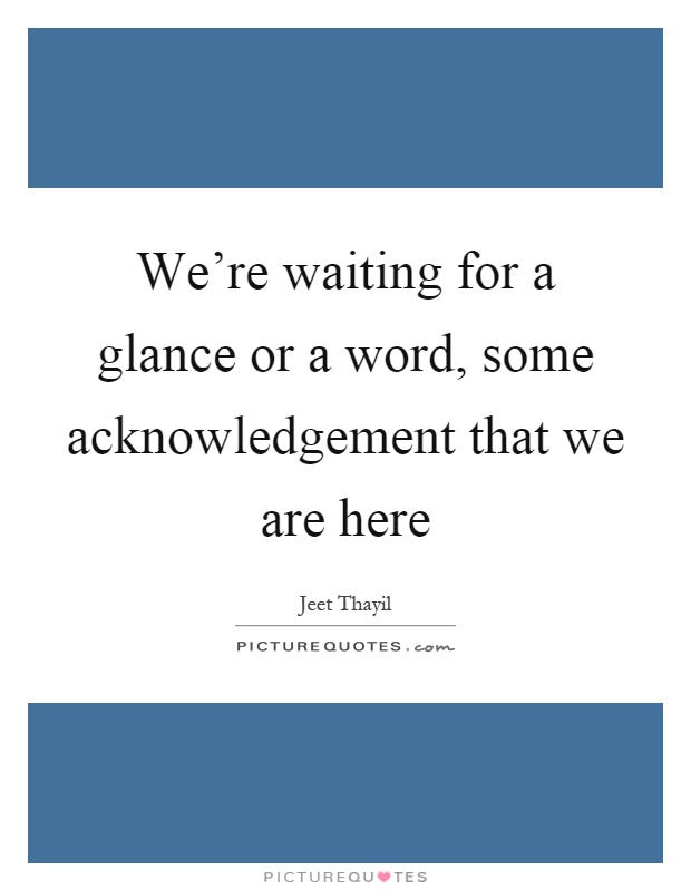 We're waiting for a glance or a word, some acknowledgement that we are here Picture Quote #1