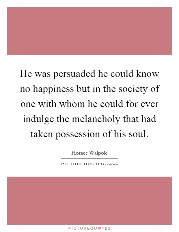 He was persuaded he could know no happiness but in the society of one with whom he could for ever indulge the melancholy that had taken possession of his soul Picture Quote #1