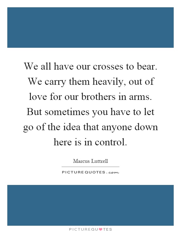 We all have our crosses to bear. We carry them heavily, out of love for our brothers in arms. But sometimes you have to let go of the idea that anyone down here is in control Picture Quote #1