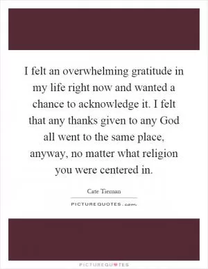 I felt an overwhelming gratitude in my life right now and wanted a chance to acknowledge it. I felt that any thanks given to any God all went to the same place, anyway, no matter what religion you were centered in Picture Quote #1