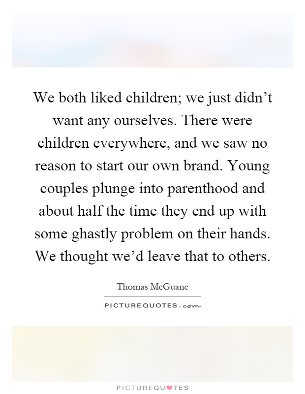 We both liked children; we just didn't want any ourselves. There were children everywhere, and we saw no reason to start our own brand. Young couples plunge into parenthood and about half the time they end up with some ghastly problem on their hands. We thought we'd leave that to others Picture Quote #1