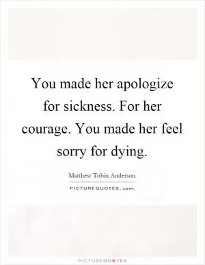 You made her apologize for sickness. For her courage. You made her feel sorry for dying Picture Quote #1