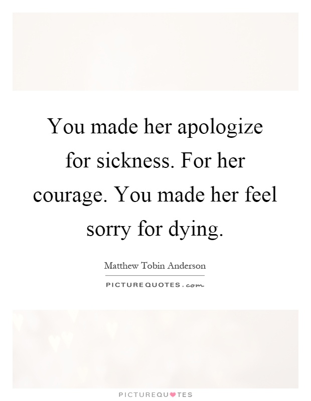 You made her apologize for sickness. For her courage. You made ...
