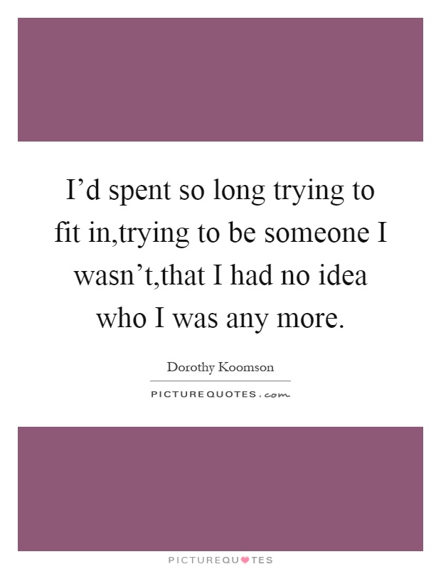 I'd spent so long trying to fit in,trying to be someone I wasn't,that I had no idea who I was any more Picture Quote #1