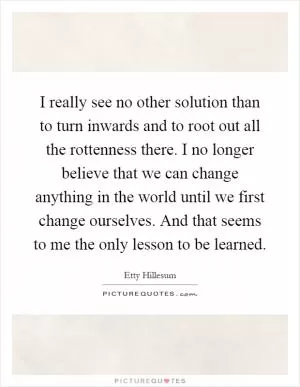 I really see no other solution than to turn inwards and to root out all the rottenness there. I no longer believe that we can change anything in the world until we first change ourselves. And that seems to me the only lesson to be learned Picture Quote #1