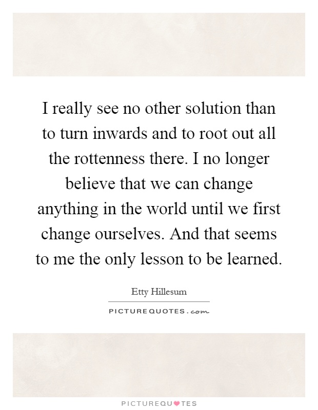 I really see no other solution than to turn inwards and to root out all the rottenness there. I no longer believe that we can change anything in the world until we first change ourselves. And that seems to me the only lesson to be learned Picture Quote #1