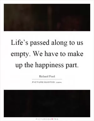 Life’s passed along to us empty. We have to make up the happiness part Picture Quote #1
