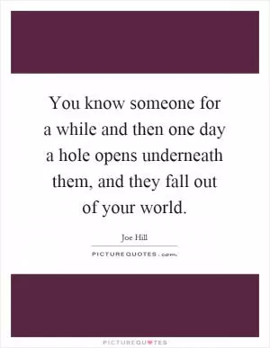 You know someone for a while and then one day a hole opens underneath them, and they fall out of your world Picture Quote #1