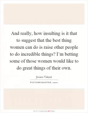 And really, how insulting is it that to suggest that the best thing women can do is raise other people to do incredible things? I’m betting some of those women would like to do great things of their own Picture Quote #1