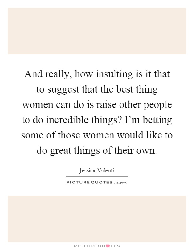 And really, how insulting is it that to suggest that the best thing women can do is raise other people to do incredible things? I'm betting some of those women would like to do great things of their own Picture Quote #1