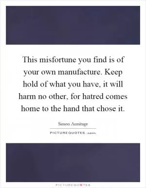This misfortune you find is of your own manufacture. Keep hold of what you have, it will harm no other, for hatred comes home to the hand that chose it Picture Quote #1