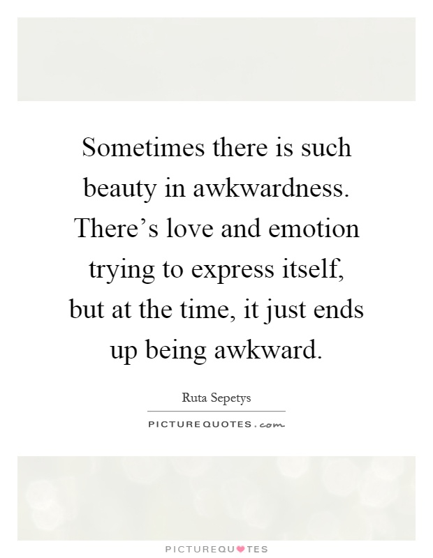 Sometimes there is such beauty in awkwardness. There's love and emotion trying to express itself, but at the time, it just ends up being awkward Picture Quote #1