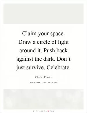 Claim your space. Draw a circle of light around it. Push back against the dark. Don’t just survive. Celebrate Picture Quote #1