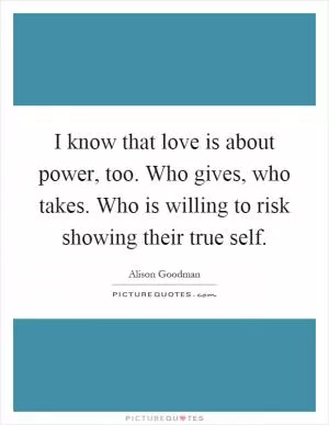 I know that love is about power, too. Who gives, who takes. Who is willing to risk showing their true self Picture Quote #1