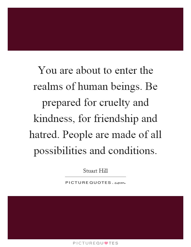 You are about to enter the realms of human beings. Be prepared for cruelty and kindness, for friendship and hatred. People are made of all possibilities and conditions Picture Quote #1